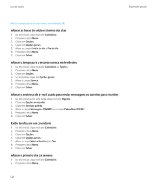 Guia do usuário                                                                      Organizador pessoal




Alterar o tempo para o recurso soneca em lembretes, 142

Alterar as horas de início e término dos dias
1.    Na tela inicial, clique no ícone Calendário.
2.    Pressione a tecla Menu.
3.    Clique em Opções.
4.    Clique em Opções gerais.
5.    Altere os campos Início do dia e Fim do dia.
6.    Pressione a tecla Menu.
7.    Clique em Salvar.

Alterar o tempo para o recurso soneca em lembretes
1.    Na tela inicial, clique no ícone Calendário ou Tarefas.
2.    Pressione a tecla Menu.
3.    Clique em Opções.
4.    Se necessário, clique em Opções gerais.
5.    Altere o campo Soneca.
6.    Pressione a tecla Menu.
7.    Clique em Salvar.

Alterar o endereço de e-mail usado para enviar mensagens ou convites para reuniões
1.    Na tela inicial ou em uma pasta, clique no ícone Opções.
2.    Clique em Opções avançadas.
3.    Clique em Serviços padrão.
4.    Altere o campo Mensagens (CMIME) ou o campo Calendário (CICAL).
5.    Pressione a tecla Menu.
6.    Clique em Salvar.

Exibir tarefas em um calendário
1.    Na tela inicial, clique no ícone Calendário.
2.    Pressione a tecla Menu.
3.    Clique em Opções.
4.    Clique em Opções gerais.
5.    Altere o campo Mostrar tarefas para Sim.
6.    Pressione a tecla Menu.
7.    Clique em Salvar.

Alterar o primeiro dia da semana
1. Na tela inicial, clique no ícone Calendário.
2. Pressione a tecla Menu.




142
 
