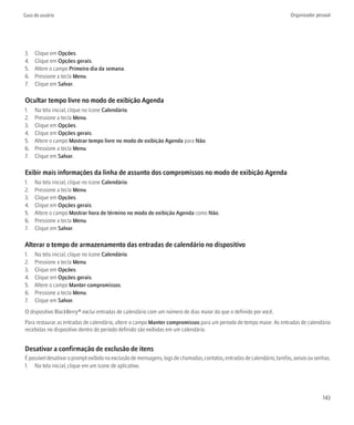 Guia do usuário                                                                                                            Organizador pessoal




3.   Clique em Opções.
4.   Clique em Opções gerais.
5.   Altere o campo Primeiro dia da semana.
6.   Pressione a tecla Menu.
7.   Clique em Salvar.

Ocultar tempo livre no modo de exibição Agenda
1.   Na tela inicial, clique no ícone Calendário.
2.   Pressione a tecla Menu.
3.   Clique em Opções.
4.   Clique em Opções gerais.
5.   Altere o campo Mostrar tempo livre no modo de exibição Agenda para Não.
6.   Pressione a tecla Menu.
7.   Clique em Salvar.

Exibir mais informações da linha de assunto dos compromissos no modo de exibição Agenda
1.   Na tela inicial, clique no ícone Calendário.
2.   Pressione a tecla Menu.
3.   Clique em Opções.
4.   Clique em Opções gerais.
5.   Altere o campo Mostrar hora de término no modo de exibição Agenda como Não.
6.   Pressione a tecla Menu.
7.   Clique em Salvar.

Alterar o tempo de armazenamento das entradas de calendário no dispositivo
1.   Na tela inicial, clique no ícone Calendário.
2.   Pressione a tecla Menu.
3.   Clique em Opções.
4.   Clique em Opções gerais.
5.   Altere o campo Manter compromissos.
6.   Pressione a tecla Menu.
7.   Clique em Salvar.
O dispositivo BlackBerry® exclui entradas de calendário com um número de dias maior do que o definido por você.
Para restaurar as entradas de calendário, altere o campo Manter compromissos para um período de tempo maior. As entradas de calendário
recebidas no dispositivo dentro do período definido são exibidas em um calendário.


Desativar a confirmação de exclusão de itens
É possível desativar o prompt exibido na exclusão de mensagens, logs de chamadas, contatos, entradas de calendário, tarefas, avisos ou senhas.
1. Na tela inicial, clique em um ícone de aplicativo.




                                                                                                                                          143
 