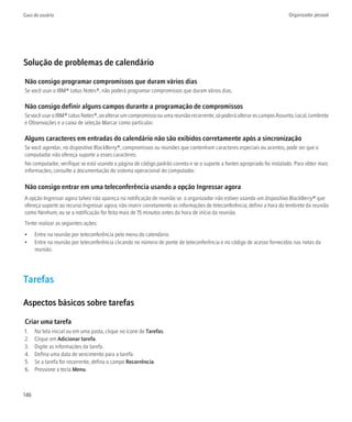 Guia do usuário                                                                                                           Organizador pessoal




Solução de problemas de calendário

Não consigo programar compromissos que duram vários dias
Se você usar o IBM® Lotus Notes®, não poderá programar compromissos que duram vários dias.

Não consigo definir alguns campos durante a programação de compromissos
Se você usar o IBM® Lotus Notes®, ao alterar um compromisso ou uma reunião recorrente, só poderá alterar os campos Assunto, Local, Lembrete
e Observações e a caixa de seleção Marcar como particular.

Alguns caracteres em entradas do calendário não são exibidos corretamente após a sincronização
Se você agendar, no dispositivo BlackBerry®, compromissos ou reuniões que contenham caracteres especiais ou acentos, pode ser que o
computador não ofereça suporte a esses caracteres.
No computador, verifique se está usando a página de código padrão correta e se o suporte a fontes apropriado foi instalado. Para obter mais
informações, consulte a documentação do sistema operacional do computador.

Não consigo entrar em uma teleconferência usando a opção Ingressar agora
A opção Ingressar agora talvez não apareça na notificação de reunião se: o organizador não estiver usando um dispositivo BlackBerry® que
ofereça suporte ao recurso Ingressar agora; não inserir corretamente as informações de teleconferência; definir a hora do lembrete da reunião
como Nenhum; ou se a notificação for feita mais de 15 minutos antes da hora de início da reunião.
Tente realizar as seguintes ações:
•     Entre na reunião por teleconferência pelo menu do calendário.
•     Entre na reunião por teleconferência clicando no número de ponte de teleconferência e no código de acesso fornecidos nas notas da
      reunião.




Tarefas

Aspectos básicos sobre tarefas

Criar uma tarefa
1.    Na tela inicial ou em uma pasta, clique no ícone de Tarefas.
2.    Clique em Adicionar tarefa.
3.    Digite as informações da tarefa.
4.    Defina uma data de vencimento para a tarefa.
5.    Se a tarefa for recorrente, defina o campo Recorrência.
6.    Pressione a tecla Menu.



146
 