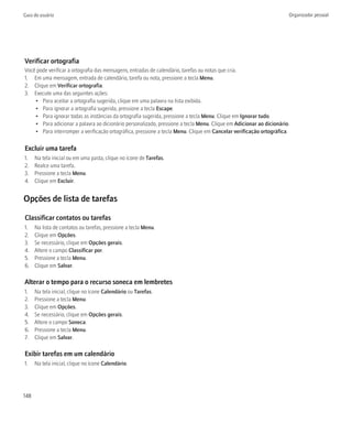 Guia do usuário                                                                                                      Organizador pessoal




Verificar ortografia
Você pode verificar a ortografia das mensagens, entradas de calendário, tarefas ou notas que cria.
1. Em uma mensagem, entrada de calendário, tarefa ou nota, pressione a tecla Menu.
2. Clique em Verificar ortografia.
3. Execute uma das seguintes ações:
    • Para aceitar a ortografia sugerida, clique em uma palavra na lista exibida.
    • Para ignorar a ortografia sugerida, pressione a tecla Escape.
    • Para ignorar todas as instâncias da ortografia sugerida, pressione a tecla Menu. Clique em Ignorar tudo.
    • Para adicionar a palavra ao dicionário personalizado, pressione a tecla Menu. Clique em Adicionar ao dicionário.
    • Para interromper a verificação ortográfica, pressione a tecla Menu. Clique em Cancelar verificação ortográfica.

Excluir uma tarefa
1.    Na tela inicial ou em uma pasta, clique no ícone de Tarefas.
2.    Realce uma tarefa.
3.    Pressione a tecla Menu.
4.    Clique em Excluir.


Opções de lista de tarefas

Classificar contatos ou tarefas
1.    Na lista de contatos ou tarefas, pressione a tecla Menu.
2.    Clique em Opções.
3.    Se necessário, clique em Opções gerais.
4.    Altere o campo Classificar por.
5.    Pressione a tecla Menu.
6.    Clique em Salvar.

Alterar o tempo para o recurso soneca em lembretes
1.    Na tela inicial, clique no ícone Calendário ou Tarefas.
2.    Pressione a tecla Menu.
3.    Clique em Opções.
4.    Se necessário, clique em Opções gerais.
5.    Altere o campo Soneca.
6.    Pressione a tecla Menu.
7.    Clique em Salvar.

Exibir tarefas em um calendário
1.    Na tela inicial, clique no ícone Calendário.




148
 