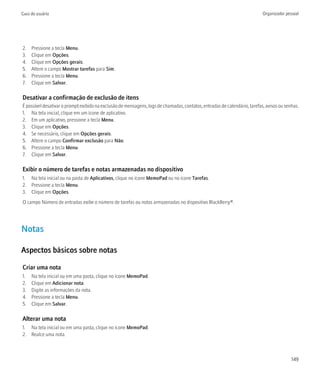 Guia do usuário                                                                                                            Organizador pessoal




2.   Pressione a tecla Menu.
3.   Clique em Opções.
4.   Clique em Opções gerais.
5.   Altere o campo Mostrar tarefas para Sim.
6.   Pressione a tecla Menu.
7.   Clique em Salvar.

Desativar a confirmação de exclusão de itens
É possível desativar o prompt exibido na exclusão de mensagens, logs de chamadas, contatos, entradas de calendário, tarefas, avisos ou senhas.
1. Na tela inicial, clique em um ícone de aplicativo.
2. Em um aplicativo, pressione a tecla Menu.
3. Clique em Opções.
4. Se necessário, clique em Opções gerais.
5. Altere o campo Confirmar exclusão para Não.
6. Pressione a tecla Menu.
7. Clique em Salvar.

Exibir o número de tarefas e notas armazenadas no dispositivo
1. Na tela inicial ou na pasta de Aplicativos, clique no ícone MemoPad ou no ícone Tarefas.
2. Pressione a tecla Menu.
3. Clique em Opções.
O campo Número de entradas exibe o número de tarefas ou notas armazenadas no dispositivo BlackBerry®.




Notas

Aspectos básicos sobre notas

Criar uma nota
1.   Na tela inicial ou em uma pasta, clique no ícone MemoPad.
2.   Clique em Adicionar nota.
3.   Digite as informações da nota.
4.   Pressione a tecla Menu.
5.   Clique em Salvar.

Alterar uma nota
1. Na tela inicial ou em uma pasta, clique no ícone MemoPad.
2. Realce uma nota.



                                                                                                                                          149
 