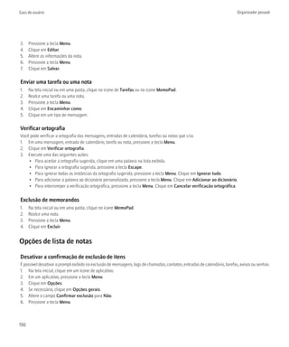 Guia do usuário                                                                                                            Organizador pessoal




3.    Pressione a tecla Menu.
4.    Clique em Editar.
5.    Altere as informações da nota.
6.    Pressione a tecla Menu.
7.    Clique em Salvar.

Enviar uma tarefa ou uma nota
1.    Na tela inicial ou em uma pasta, clique no ícone de Tarefas ou no ícone MemoPad.
2.    Realce uma tarefa ou uma nota.
3.    Pressione a tecla Menu.
4.    Clique em Encaminhar como.
5.    Clique em um tipo de mensagem.

Verificar ortografia
Você pode verificar a ortografia das mensagens, entradas de calendário, tarefas ou notas que cria.
1. Em uma mensagem, entrada de calendário, tarefa ou nota, pressione a tecla Menu.
2. Clique em Verificar ortografia.
3. Execute uma das seguintes ações:
    • Para aceitar a ortografia sugerida, clique em uma palavra na lista exibida.
    • Para ignorar a ortografia sugerida, pressione a tecla Escape.
    • Para ignorar todas as instâncias da ortografia sugerida, pressione a tecla Menu. Clique em Ignorar tudo.
    • Para adicionar a palavra ao dicionário personalizado, pressione a tecla Menu. Clique em Adicionar ao dicionário.
    • Para interromper a verificação ortográfica, pressione a tecla Menu. Clique em Cancelar verificação ortográfica.

Exclusão de memorandos
1.    Na tela inicial ou em uma pasta, clique no ícone MemoPad.
2.    Realce uma nota.
3.    Pressione a tecla Menu.
4.    Clique em Excluir.


Opções de lista de notas

Desativar a confirmação de exclusão de itens
É possível desativar o prompt exibido na exclusão de mensagens, logs de chamadas, contatos, entradas de calendário, tarefas, avisos ou senhas.
1. Na tela inicial, clique em um ícone de aplicativo.
2. Em um aplicativo, pressione a tecla Menu.
3. Clique em Opções.
4. Se necessário, clique em Opções gerais.
5. Altere o campo Confirmar exclusão para Não.
6. Pressione a tecla Menu.



150
 