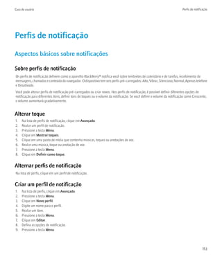 Guia do usuário                                                                                                            Perfis de notificação




Perfis de notificação
Aspectos básicos sobre notificações

Sobre perfis de notificação
Os perfis de notificação definem como o aparelho BlackBerry® notifica você sobre lembretes de calendário e de tarefas, recebimento de
mensagens, chamadas e conteúdo do navegador. O dispositivo tem seis perfis pré-carregados: Alto, Vibrar, Silencioso, Normal, Apenas telefone
e Desativado.
Você pode alterar perfis de notificação pré-carregados ou criar novos. Nos perfis de notificação, é possível definir diferentes opções de
notificação para diferentes itens, definir tons de toques ou o volume da notificação. Se você definir o volume da notificação como Crescente,
o volume aumentará gradativamente.


Alterar toque
1.   Na lista de perfis de notificação, clique em Avançado.
2.   Realce um perfil de notificação.
3.   Pressione a tecla Menu.
4.   Clique em Mostrar toques.
5.   Clique em uma pasta de mídia que contenha músicas, toques ou anotações de voz.
6.   Realce uma música, toque ou anotação de voz.
7.   Pressione a tecla Menu.
8.   Clique em Definir como toque.


Alternar perfis de notificação
Na lista de perfis, clique em um perfil de notificação.


Criar um perfil de notificação
1.   Na lista de perfis, clique em Avançado.
2.   Pressione a tecla Menu.
3.   Clique em Novo perfil.
4.   Digite um nome para o perfil.
5.   Realce um item.
6.   Pressione a tecla Menu.
7.   Clique em Editar.
8.   Defina as opções de notificação.
9.   Pressione a tecla Menu.




                                                                                                                                            153
 