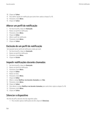 Guia do usuário                                                                                      Perfis de notificação




10.   Clique em Salvar.
11.   Para definir opções de notificação para outro item, repita as etapas 5 a 10.
12.   Pressione a tecla Menu.
13.   Clique em Salvar.


Alterar um perfil de notificação
1.    Na lista de perfis, clique em Avançado.
2.    Realce um perfil de notificação.
3.    Pressione a tecla Menu.
4.    Clique em Editar.
5.    Altere o perfil de notificação.
6.    Pressione a tecla Menu.
7.    Clique em Salvar.


Exclusão de um perfil de notificação
Só é possível excluir perfis de notificação criados por você.
1. Na lista de perfis, clique em Avançado.
2. Realce um perfil de notificação.
3. Pressione a tecla Menu.
4. Clique em Excluir.


Impedir notificações durante chamadas
1.    Na lista de perfis, clique em Avançado.
2.    Realce um perfil de notificação.
3.    Pressione a tecla Menu.
4.    Clique em Editar.
5.    Realce um item.
6.    Pressione a tecla Menu.
7.    Clique em Editar.
8.    Altere o campo Notificar-me durante chamadas para Não.
9.    Pressione a tecla Menu.
10.   Clique em Salvar.
11.   Para alterar o campo Notificar-me durante chamadas para outro item, repita as etapas 5 a 10.
12.   Pressione a tecla Menu.
13.   Clique em Salvar.


Silenciar o dispositivo
Na lista de perfis, execute uma das seguintes ações:
     • Para receber apenas notificações do LED, clique em Silencioso.



154
 