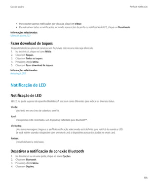 Guia do usuário                                                                                                           Perfis de notificação




      • Para receber apenas notificações por vibração, clique em Vibrar.
      • Para desativar todas as notificações, incluindo as exceções de perfis e a notificação de LED, clique em Desativado.

Informações relacionadas
Silenciar alarme, 127


Fazer download de toques
Dependendo do seu plano de serviços sem fio, talvez este recurso não seja oferecido.
1. Na tela inicial, clique no ícone Mídia.
2. Clique em Toques.
3. Clique em Todos os toques.
4. Pressione a tecla Menu.
5. Clique em Fazer download de toques.
Informações relacionadas
Aviso legal, 287



Notificação de LED

Notificação de LED
O LED na parte superior do aparelho BlackBerry® pisca em cores diferentes para indicar os diversos status.

Verde:
    Você está em uma área de cobertura sem fio.

Azul:
    O dispositivo está conectado a um dispositivo habilitado para Bluetooth®.

Vermelho:
    Uma nova mensagem chegou e o perfil de notificação selecionado está definido para notificá-lo usando o LED.
    Se você estiver usando o dispositivo com um smart card, o dispositivo acessará os dados no smart card.

Âmbar:
   O nível da bateria está baixo.


Desativar a notificação de conexão Bluetooth
1.   Na tela inicial ou em uma pasta, clique no ícone Opções.
2.   Clique em Bluetooth.
3.   Pressione a tecla Menu.
4.   Clique em Opções.



                                                                                                                                          155
 