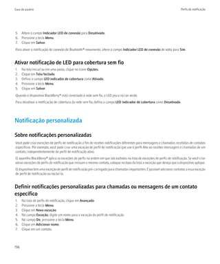 Guia do usuário                                                                                                            Perfis de notificação




5. Altere o campo Indicador LED de conexão para Desativado.
6. Pressione a tecla Menu.
7. Clique em Salvar.
Para ativar a notificação de conexão de Bluetooth® novamente, altere o campo Indicador LED de conexão de volta para Sim.


Ativar notificação de LED para cobertura sem fio
1.    Na tela inicial ou em uma pasta, clique no ícone Opções.
2.    Clique em Tela/teclado.
3.    Defina o campo LED indicador de cobertura como Ativado.
4.    Pressione a tecla Menu.
5.    Clique em Salvar.
Quando o dispositivo BlackBerry® está conectado à rede sem fio, o LED pisca na cor verde.
Para desativar a notificação de cobertura da rede sem fio, defina o campo LED indicador de cobertura como Desativado.




Notificação personalizada

Sobre notificações personalizadas
Você pode criar exceções de perfis de notificação a fim de receber notificações diferentes para mensagens e chamadas recebidas de contatos
específicos. Por exemplo, você pode criar uma exceção de perfil de notificação que use o perfil Alto ao receber mensagens e chamadas de um
contato, independentemente do perfil de notificação ativo.
O aparelho BlackBerry® aplica as exceções de perfis na ordem em que são exibidas na lista de exceções de perfis de notificação. Se você criar
várias exceções de perfis de notificação que incluam o mesmo contato, coloque no topo da lista a exceção que deseja que o dispositivo aplique.
O dispositivo tem uma exceção de perfil de notificação pré-carregada para chamadas importantes. É possível adicionar contatos a essa exceção
de perfil de notificação ou excluí-la.


Definir notificações personalizadas para chamadas ou mensagens de um contato
específico
1.    Na lista de perfis de notificação, clique em Avançado.
2.    Pressione a tecla Menu.
3.    Clique em Nova exceção.
4.    No campo Exceção, digite um nome para a exceção de perfil de notificação.
5.    No campo De, pressione a tecla Menu.
6.    Clique em Adicionar nome.
7.    Clique em um contato.



156
 