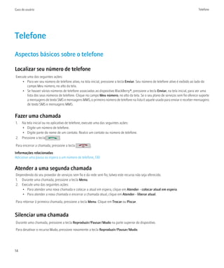 Guia do usuário                                                                                                                    Telefone




Telefone
Aspectos básicos sobre o telefone

Localizar seu número de telefone
Execute uma das seguintes ações:
    • Para ver seu número de telefone ativo, na tela inicial, pressione a tecla Enviar. Seu número de telefone ativo é exibido ao lado do
        campo Meu número, no alto da tela.
    • Se houver vários números de telefone associados ao dispositivo BlackBerry®, pressione a tecla Enviar, na tela inicial, para ver uma
        lista dos seus números de telefone. Clique no campo Meu número, no alto da tela. Se o seu plano de serviços sem fio oferece suporte
        a mensagens de texto SMS e mensagens MMS, o primeiro número de telefone na lista é aquele usado para enviar e receber mensagens
        de texto SMS e mensagens MMS.


Fazer uma chamada
1. Na tela inicial ou no aplicativo de telefone, execute uma das seguintes ações:
   • Digite um número de telefone.
   • Digite parte do nome de um contato. Realce um contato ou número de telefone.
2. Pressione a tecla            .

Para encerrar a chamada, pressione a tecla           .
Informações relacionadas
Adicionar uma pausa ou espera a um número de telefone, 130


Atender a uma segunda chamada
Dependendo do seu provedor de serviços sem fio e da rede sem fio, talvez este recurso não seja oferecido.
1. Durante uma chamada, pressione a tecla Menu.
2. Execute uma das seguintes ações:
    • Para atender uma nova chamada e colocar a atual em espera, clique em Atender - colocar atual em espera.
    • Para atender a nova chamada e encerrar a chamada atual, clique em Atender - liberar atual.

Para retornar à primeira chamada, pressione a tecla Menu. Clique em Trocar ou Piscar.


Silenciar uma chamada
Durante uma chamada, pressione a tecla Reproduzir/Pausar/Mudo na parte superior do dispositivo.
Para desativar o recurso Mudo, pressione novamente a tecla Reproduzir/Pausar/Mudo.




14
 