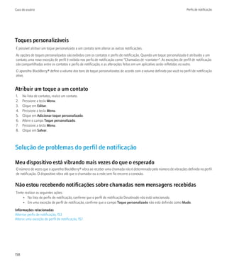 Guia do usuário                                                                                                         Perfis de notificação




Toques personalizáveis
É possível atribuir um toque personalizado a um contato sem alterar as outras notificações.
As opções de toques personalizados são exibidas com os contatos e perfis de notificação. Quando um toque personalizado é atribuído a um
contato, uma nova exceção de perfil é exibida nos perfis de notificação como "Chamadas de <contato>". As exceções de perfil de notificação
são compartilhadas entre os contatos e perfis de notificação, e as alterações feitas em um aplicativo serão refletidas no outro.
O aparelho BlackBerry® define o volume dos tons de toque personalizados de acordo com o volume definido por você no perfil de notificação
ativo.


Atribuir um toque a um contato
1.    Na lista de contatos, realce um contato.
2.    Pressione a tecla Menu.
3.    Clique em Editar.
4.    Pressione a tecla Menu.
5.    Clique em Adicionar toque personalizado.
6.    Altere o campo Toque personalizado.
7.    Pressione a tecla Menu.
8.    Clique em Salvar.



Solução de problemas do perfil de notificação

Meu dispositivo está vibrando mais vezes do que o esperado
O número de vezes que o aparelho BlackBerry® vibra ao receber uma chamada não é determinado pelo número de vibrações definido no perfil
de notificação. O dispositivo vibra até que o chamador ou a rede sem fio encerre a conexão.


Não estou recebendo notificações sobre chamadas nem mensagens recebidas
Tente realizar as seguintes ações:
     • Na lista de perfis de notificação, confirme que o perfil de notificação Desativado não está selecionado.
     • Em uma exceção de perfil de notificação, confirme que o campo Toque personalizado não está definido como Mudo.

Informações relacionadas
Alternar perfis de notificação, 153
Alterar uma exceção de perfil de notificação, 157




158
 