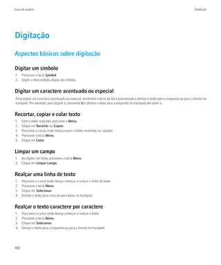 Guia do usuário                                                                                                                    Digitação




Digitação
Aspectos básicos sobre digitação

Digitar um símbolo
1. Pressione a tecla Symbol.
2. Digite a letra exibida abaixo do símbolo.


Digitar um caractere acentuado ou especial
Para digitar um caractere acentuado ou especial, mantenha a tecla da letra pressionada e deslize o dedo para a esquerda ou para a direita no
trackpad. Por exemplo, para digitar ü, pressione U e deslize o dedo para a esquerda no trackpad até exibir ü.


Recortar, copiar e colar texto
1.    Com o texto realçado, pressione a Menu.
2.    Clique em Recortar ou Copiar.
3.    Posicione o cursor onde deseja inserir o texto recortado ou copiado.
4.    Pressione a tecla Menu.
5.    Clique em Colar.


Limpar um campo
1. Ao digitar um texto, pressione a tecla Menu.
2. Clique em Limpar campo.


Realçar uma linha de texto
1.    Posicione o cursor onde deseja começar a realçar a linha de texto.
2.    Pressione a tecla Menu.
3.    Clique em Selecionar.
4.    Deslize o dedo para cima ou para baixo no trackpad.


Realçar o texto caractere por caractere
1.    Posicione o cursor onde deseja começar a realçar o texto.
2.    Pressione a tecla Menu.
3.    Clique em Selecionar.
4.    Deslize o dedo para a esquerda ou para a direita no trackpad.




160
 