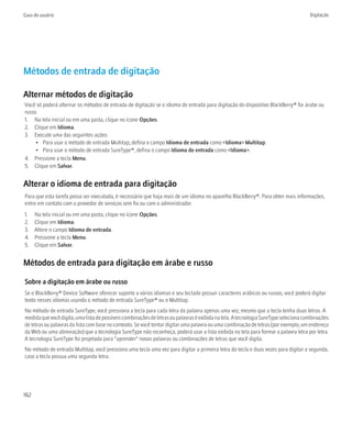 Guia do usuário                                                                                                                       Digitação




Métodos de entrada de digitação

Alternar métodos de digitação
Você só poderá alternar os métodos de entrada de digitação se o idioma de entrada para digitação do dispositivo BlackBerry® for árabe ou
russo.
1. Na tela inicial ou em uma pasta, clique no ícone Opções.
2. Clique em Idioma.
3. Execute uma das seguintes ações:
     • Para usar o método de entrada Multitap, defina o campo Idioma de entrada como <Idioma> Multitap.
     • Para usar o método de entrada SureType®, defina o campo Idioma de entrada como <Idioma>.
4. Pressione a tecla Menu.
5. Clique em Salvar.


Alterar o idioma de entrada para digitação
Para que esta tarefa possa ser executada, é necessário que haja mais de um idioma no aparelho BlackBerry®. Para obter mais informações,
entre em contato com o provedor de serviços sem fio ou com o administrador.
1.    Na tela inicial ou em uma pasta, clique no ícone Opções.
2.    Clique em Idioma.
3.    Altere o campo Idioma de entrada.
4.    Pressione a tecla Menu.
5.    Clique em Salvar.


Métodos de entrada para digitação em árabe e russo

Sobre a digitação em árabe ou russo
Se o BlackBerry® Device Software oferecer suporte a vários idiomas e seu teclado possuir caracteres arábicos ou russos, você poderá digitar
texto nesses idiomas usando o método de entrada SureType® ou o Multitap.
No método de entrada SureType, você pressiona a tecla para cada letra da palavra apenas uma vez, mesmo que a tecla tenha duas letras. À
medida que você digita, uma lista de possíveis combinações de letras ou palavras é exibida na tela. A tecnologia SureType seleciona combinações
de letras ou palavras da lista com base no contexto. Se você tentar digitar uma palavra ou uma combinação de letras (por exemplo, um endereço
da Web ou uma abreviação) que a tecnologia SureType não reconheça, poderá usar a lista exibida na tela para formar a palavra letra por letra.
A tecnologia SureType foi projetada para "aprender" novas palavras ou combinações de letras que você digita.
No método de entrada Multitap, você pressiona uma tecla uma vez para digitar a primeira letra da tecla e duas vezes para digitar a segunda,
caso a tecla possua uma segunda letra.




162
 
