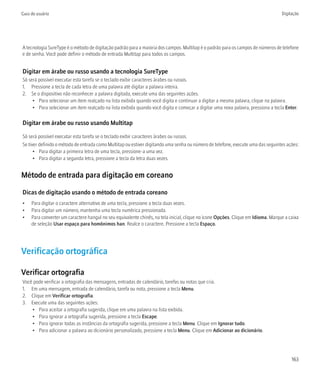 Guia do usuário                                                                                                                    Digitação




A tecnologia SureType é o método de digitação padrão para a maioria dos campos. Multitap é o padrão para os campos de números de telefone
e de senha. Você pode definir o método de entrada Multitap para todos os campos.


Digitar em árabe ou russo usando a tecnologia SureType
Só será possível executar esta tarefa se o teclado exibir caracteres árabes ou russos.
1. Pressione a tecla de cada letra de uma palavra até digitar a palavra inteira.
2. Se o dispositivo não reconhecer a palavra digitada, execute uma das seguintes ações.
     • Para selecionar um item realçado na lista exibida quando você digita e continuar a digitar a mesma palavra, clique na palavra.
     • Para selecionar um item realçado na lista exibida quando você digita e começar a digitar uma nova palavra, pressiona a tecla Enter.

Digitar em árabe ou russo usando Multitap

Só será possível executar esta tarefa se o teclado exibir caracteres árabes ou russos.
Se tiver definido o método de entrada como Multitap ou estiver digitando uma senha ou número de telefone, execute uma das seguintes ações:
      • Para digitar a primeira letra de uma tecla, pressione-a uma vez.
      • Para digitar a segunda letra, pressione a tecla da letra duas vezes.


Método de entrada para digitação em coreano

Dicas de digitação usando o método de entrada coreano
•    Para digitar o caractere alternativo de uma tecla, pressione a tecla duas vezes.
•    Para digitar um número, mantenha uma tecla numérica pressionada.
•    Para converter um caractere hangul no seu equivalente chinês, na tela inicial, clique no ícone Opções. Clique em Idioma. Marque a caixa
     de seleção Usar espaço para homônimos han. Realce o caractere. Pressione a tecla Espaço.




Verificação ortográfica

Verificar ortografia
Você pode verificar a ortografia das mensagens, entradas de calendário, tarefas ou notas que cria.
1. Em uma mensagem, entrada de calendário, tarefa ou nota, pressione a tecla Menu.
2. Clique em Verificar ortografia.
3. Execute uma das seguintes ações:
    • Para aceitar a ortografia sugerida, clique em uma palavra na lista exibida.
    • Para ignorar a ortografia sugerida, pressione a tecla Escape.
    • Para ignorar todas as instâncias da ortografia sugerida, pressione a tecla Menu. Clique em Ignorar tudo.
    • Para adicionar a palavra ao dicionário personalizado, pressione a tecla Menu. Clique em Adicionar ao dicionário.




                                                                                                                                        163
 