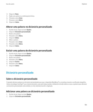 Guia do usuário                                                                                                                    Digitação




4.   Clique em Novo.
5.   Digite uma palavra ou combinação de letras.
6.   Pressione a tecla Enter.
7.   Pressione a tecla Menu.
8.   Clique em Salvar.


Alterar uma palavra no dicionário personalizado
1.   Na tela inicial, clique no ícone Opções.
2.   Clique em Dicionário personalizado.
3.   Realce uma palavra.
4.   Pressione a tecla Menu.
5.   Clique em Editar.
6.   Altere a palavra.
7.   Pressione a tecla Enter.
8.   Pressione a tecla Menu.
9.   Clique em Salvar.


Excluir uma palavra do dicionário personalizado
1.   Na tela inicial, clique no ícone Opções.
2.   Clique em Dicionário personalizado.
3.   Realce uma palavra.
4.   Pressione a tecla Menu.
5.   Clique em Excluir.
6.   Pressione a tecla Menu.
7.   Clique em Salvar.



Dicionário personalizado

Sobre o dicionário personalizado
É possível adicionar palavras ao dicionário personalizado para que o dispositivo BlackBerry® as reconheça durante a verificação ortográfica.
Como a tecnologia SureType® usa o mesmo dicionário, caso você esteja usando o método de entrada árabe ou russo, as palavras que adicionar
ao dicionário personalizado serão exibidas na lista mostrada durante a digitação.


Adicionar uma palavra ao dicionário personalizado
1. Na tela inicial, clique no ícone Opções.
2. Clique em Dicionário personalizado.




                                                                                                                                        165
 