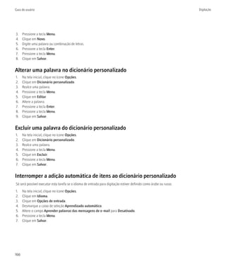 Guia do usuário                                                                                                     Digitação




3.    Pressione a tecla Menu.
4.    Clique em Novo.
5.    Digite uma palavra ou combinação de letras.
6.    Pressione a tecla Enter.
7.    Pressione a tecla Menu.
8.    Clique em Salvar.


Alterar uma palavra no dicionário personalizado
1.    Na tela inicial, clique no ícone Opções.
2.    Clique em Dicionário personalizado.
3.    Realce uma palavra.
4.    Pressione a tecla Menu.
5.    Clique em Editar.
6.    Altere a palavra.
7.    Pressione a tecla Enter.
8.    Pressione a tecla Menu.
9.    Clique em Salvar.


Excluir uma palavra do dicionário personalizado
1.    Na tela inicial, clique no ícone Opções.
2.    Clique em Dicionário personalizado.
3.    Realce uma palavra.
4.    Pressione a tecla Menu.
5.    Clique em Excluir.
6.    Pressione a tecla Menu.
7.    Clique em Salvar.


Interromper a adição automática de itens ao dicionário personalizado
Só será possível executar esta tarefa se o idioma de entrada para digitação estiver definido como árabe ou russo.
1.    Na tela inicial, clique no ícone Opções.
2.    Clique em Idioma.
3.    Clique em Opções de entrada.
4.    Desmarque a caixa de seleção Aprendizado automático.
5.    Altere o campo Aprender palavras das mensagens de e-mail para Desativado.
6.    Pressione a tecla Menu.
7.    Clique em Salvar.




166
 