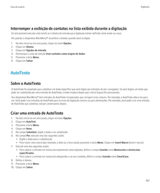 Guia do usuário                                                                                                                    Digitação




Interromper a exibição de contatos na lista exibida durante a digitação
Só será possível executar esta tarefa se o idioma de entrada para digitação estiver definido como árabe ou russo.
Por padrão, o dispositivo BlackBerry® reconhece contatos quando você os digita.
1.   Na tela inicial ou em uma pasta, clique no ícone Opções.
2.   Clique em Idioma.
3.   Clique em Opções de entrada.
4.   Desmarque a caixa de seleção Usar contatos como origem de dados.
5.   Pressione a tecla Menu.
6.   Clique em Salvar.



AutoTexto

Sobre o AutoTexto
O AutoTexto foi projetado para substituir um texto específico que você digita por entradas de pré-carregadas. Se você digitar um texto que
pode ser substituído por uma entrada de AutoTexto, o texto mudará depois que a tecla Espaço for pressionada.
Seu dispositivo BlackBerry® tem entradas de AutoTexto incorporadas que corrigem erros comuns. Por exemplo, o AutoTexto altera mu para
um. Você pode criar entradas de AutoTexto para os erros de digitação comuns ou para abreviações. Por exemplo, você pode criar uma entrada
de AutoTexto que substitua cvd por conversamos depois.


Criar uma entrada de AutoTexto
1.  Na tela inicial ou em uma pasta, clique no ícone Opções.
2.  Clique em AutoText.
3.  Pressione a tecla Menu.
4.  Clique em Novo.
5.  No campo Substituir, digite o texto a ser substituído.
6.  No campo Por, execute uma das seguintes ações:
    • Digite o texto para a substituição.
    • Para inserir uma macro (por exemplo, a data ou a hora atual), pressione a tecla Menu. Clique em Insert Macro (Inserir macro).
7. Execute uma das seguintes ações:
    • Para colocar a entrada em maiúscula exatamente como digitada, defina o campo Usando como Maiúsculas e minúsculas
        especificadas.
    • Para colocar a entrada em maiúscula adequando-a ao seu contexto, defina o campo Usando como SmartCase.
8. Defina o idioma.
9. Pressione a tecla Menu.
10. Clique em Salvar.



                                                                                                                                        167
 