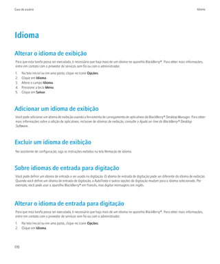 Guia do usuário                                                                                                                     Idioma




Idioma
Alterar o idioma de exibição
Para que esta tarefa possa ser executada, é necessário que haja mais de um idioma no aparelho BlackBerry®. Para obter mais informações,
entre em contato com o provedor de serviços sem fio ou com o administrador.
1.    Na tela inicial ou em uma pasta, clique no ícone Opções.
2.    Clique em Idioma.
3.    Altere o campo Idioma.
4.    Pressione a tecla Menu.
5.    Clique em Salvar.



Adicionar um idioma de exibição
Você pode adicionar um idioma de exibição usando a ferramenta de carregamento de aplicativos do BlackBerry® Desktop Manager. Para obter
mais informações sobre a adição de aplicativos, inclusive de idiomas de exibição, consulte a Ajuda on-line do BlackBerry® Desktop
Software .



Excluir um idioma de exibição
No assistente de configuração, siga as instruções exibidas na tela Remoção de idioma.



Sobre idiomas de entrada para digitação
Você pode definir um idioma de entrada a ser usado na digitação. O idioma de entrada de digitação pode ser diferente do idioma de exibição.
Quando você define um idioma de entrada de digitação, o AutoTexto e outras opções de digitação mudam para o idioma selecionado. Por
exemplo, você pode usar o aparelho BlackBerry® em francês, mas digitar mensagens em inglês.




Alterar o idioma de entrada para digitação
Para que esta tarefa possa ser executada, é necessário que haja mais de um idioma no aparelho BlackBerry®. Para obter mais informações,
entre em contato com o provedor de serviços sem fio ou com o administrador.
1. Na tela inicial ou em uma pasta, clique no ícone Opções.
2. Clique em Idioma.




170
 