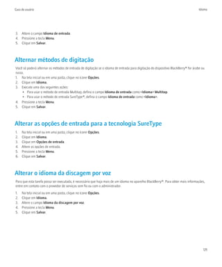 Guia do usuário                                                                                                                     Idioma




3. Altere o campo Idioma de entrada.
4. Pressione a tecla Menu.
5. Clique em Salvar.



Alternar métodos de digitação
Você só poderá alternar os métodos de entrada de digitação se o idioma de entrada para digitação do dispositivo BlackBerry® for árabe ou
russo.
1. Na tela inicial ou em uma pasta, clique no ícone Opções.
2. Clique em Idioma.
3. Execute uma das seguintes ações:
     • Para usar o método de entrada Multitap, defina o campo Idioma de entrada como <Idioma> Multitap.
     • Para usar o método de entrada SureType®, defina o campo Idioma de entrada como <Idioma>.
4. Pressione a tecla Menu.
5. Clique em Salvar.



Alterar as opções de entrada para a tecnologia SureType
1.   Na tela inicial ou em uma pasta, clique no ícone Opções.
2.   Clique em Idioma.
3.   Clique em Opções de entrada.
4.   Altere as opções de entrada.
5.   Pressione a tecla Menu.
6.   Clique em Salvar.



Alterar o idioma da discagem por voz
Para que esta tarefa possa ser executada, é necessário que haja mais de um idioma no aparelho BlackBerry®. Para obter mais informações,
entre em contato com o provedor de serviços sem fio ou com o administrador.
1.   Na tela inicial ou em uma pasta, clique no ícone Opções.
2.   Clique em Idioma.
3.   Altere o campo Idioma da discagem por voz.
4.   Pressione a tecla Menu.
5.   Clique em Salvar.




                                                                                                                                       171
 