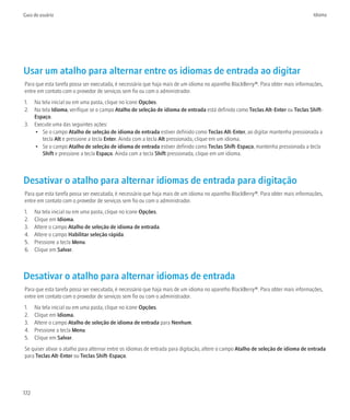 Guia do usuário                                                                                                                    Idioma




Usar um atalho para alternar entre os idiomas de entrada ao digitar
Para que esta tarefa possa ser executada, é necessário que haja mais de um idioma no aparelho BlackBerry®. Para obter mais informações,
entre em contato com o provedor de serviços sem fio ou com o administrador.
1. Na tela inicial ou em uma pasta, clique no ícone Opções.
2. Na tela Idioma, verifique se o campo Atalho de seleção de idioma de entrada está definido como Teclas Alt-Enter ou Teclas Shift-
   Espaço.
3. Execute uma das seguintes ações:
   • Se o campo Atalho de seleção de idioma de entrada estiver definido como Teclas Alt-Enter, ao digitar mantenha pressionada a
      tecla Alt e pressione a tecla Enter. Ainda com a tecla Alt pressionada, clique em um idioma.
   • Se o campo Atalho de seleção de idioma de entrada estiver definido como Teclas Shift-Espaço, mantenha pressionada a tecla
      Shift e pressione a tecla Espaço. Ainda com a tecla Shift pressionada, clique em um idioma.



Desativar o atalho para alternar idiomas de entrada para digitação
Para que esta tarefa possa ser executada, é necessário que haja mais de um idioma no aparelho BlackBerry®. Para obter mais informações,
entre em contato com o provedor de serviços sem fio ou com o administrador.
1.    Na tela inicial ou em uma pasta, clique no ícone Opções.
2.    Clique em Idioma.
3.    Altere o campo Atalho de seleção de idioma de entrada.
4.    Altere o campo Habilitar seleção rápida.
5.    Pressione a tecla Menu.
6.    Clique em Salvar.



Desativar o atalho para alternar idiomas de entrada
Para que esta tarefa possa ser executada, é necessário que haja mais de um idioma no aparelho BlackBerry®. Para obter mais informações,
entre em contato com o provedor de serviços sem fio ou com o administrador.
1.    Na tela inicial ou em uma pasta, clique no ícone Opções.
2.    Clique em Idioma.
3.    Altere o campo Atalho de seleção de idioma de entrada para Nenhum.
4.    Pressione a tecla Menu.
5.    Clique em Salvar.
Se quiser ativar o atalho para alternar entre os idiomas de entrada para digitação, altere o campo Atalho de seleção de idioma de entrada
para Teclas Alt-Enter ou Teclas Shift-Espaço.




172
 