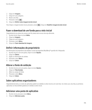 Guia do usuário                                                                                                             Monitor e teclado




2.   Clique em Imagens.
3.   Clique em uma categoria.
4.   Realce uma foto.
5.   Pressione a tecla    .
6.   Clique em Definir como imagem da tela inicial.
Para limpar a imagem da tela inicial, pressione a tecla    . Clique em Redefinir imagem da tela inicial.


Fazer o download de um fundo para a tela inicial
Dependendo do seu plano de serviços sem fio, talvez este recurso não seja oferecido.
1. Na tela inicial, clique no ícone Mídia.
2. Clique em Imagens.
3. Clique em uma categoria.
4. Pressione a tecla Menu.
5. Clique em Fazer download de imagens.


Definir informações do proprietário
As informações do proprietário são exibidas na tela do dispositivo BlackBerry® quando ele é bloqueado.
1. Na tela inicial ou em uma pasta, clique no ícone Opções.
2. Clique em Owner.
3. Digite as informações do contato.
4. Pressione a tecla Menu.
5. Clique em Salvar.


Alterar a fonte de exibição
1.   Na tela inicial ou em uma pasta, clique no ícone Opções.
2.   Clique em Tela/teclado.
3.   Altere os campos de fonte.
4.   Pressione a tecla Menu.
5.   Clique em Salvar.


Sobre aplicativos organizadores
Dependendo do tema, os ícones de aplicativos podem ser exibidos na tela inicial ou em uma lista. Se o tema usar uma lista, os primeiros
aplicativos na lista também poderão ser exibidos na tela inicial.


Adicionar uma pasta de aplicativo
1. Na tela inicial, pressione a tecla Menu.
2. Clique em Adicionar pasta.



                                                                                                                                          175
 