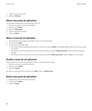 Guia do usuário                                                                                                              Monitor e teclado




3. Digite um nome para a pasta.
4. Clique em Adicionar.


Alterar uma pasta de aplicativos
Só é possível renomear pastas de aplicativos que você criou.
1. Na tela inicial, realce uma pasta de aplicativos.
2. Pressione a tecla Menu.
3. Clique em Editar pasta.
4. Altere as informações da pasta.
5. Clique em Salvar.


Mover o ícone de um aplicativo
1. Na tela inicial ou em uma pasta de aplicativos, realce um ícone de aplicativo.
2. Pressione a tecla Menu.
3. Execute uma das seguintes ações:
   • Para mover o ícone do aplicativo para outro local na tela inicial, clique em Mover. No trackpad, deslize o dedo até o novo local. Clique
      no trackpad.
   • Para colocar o ícone do aplicativo dentro de uma pasta de aplicativos, clique em Mover para pasta. Clique na pasta de aplicativos
      desejada.
   • Para retirar o ícone do aplicativo de uma pasta de aplicativos, clique em Mover para pasta. Clique em Início ou em outra pasta.


Ocultar o ícone de um aplicativo
Dependendo do tema, talvez não seja possível ocultar os ícones de alguns aplicativos.
1. Na tela inicial, realce um ícone de aplicativo.
2. Pressione a tecla Menu.
3. Clique em Ocultar.
Para exibir um aplicativo oculto, pressione a tecla Menu. Clique em Mostrar tudo.


Excluir uma pasta de aplicativos
1. Na tela inicial, realce uma pasta de aplicativos.
2. Pressione a tecla Menu.
3. Clique em Excluir.




176
 