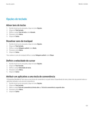 Guia do usuário                                                                                                           Monitor e teclado




Opções de teclado

Ativar tons de teclas
1.   Na tela inicial ou em uma pasta, clique no ícone Opções.
2.   Clique em Tela/teclado.
3.   Defina o campo Tom de tecla como Ativado.
4.   Pressione a tecla Menu.
5.   Clique em Salvar.


Desativar sons do trackpad
1.   Na tela inicial ou em uma pasta, clique no ícone Opções.
2.   Clique em Tela/teclado.
3.   Defina o campo Rolagem audível como Mudo.
4.   Pressione a tecla Menu.
5.   Clique em Salvar.
Para reativar os sons do trackpad, defina o campo Rolagem audível como Clique.


Definir a velocidade do cursor
1.   Na tela inicial ou em uma pasta, clique no ícone Opções.
2.   Clique em Tela/teclado.
3.   Defina o campo Velocidade de tecla.
4.   Pressione a tecla Menu.
5.   Clique em Salvar.


Atribuir um aplicativo a uma tecla de conveniência
O dispositivo BlackBerry® tem uma ou mais teclas de conveniência na parte lateral. Dependendo do tema, talvez não seja possível alterar o
aplicativo atribuído a uma tecla de conveniência.
1. Na tela inicial ou em uma pasta, clique no ícone Opções.
2. Clique em Tela/teclado.
3. Altere o campo Tecla de conveniência direita abre ou Tecla de conveniência esquerda abre.
4. Pressione a tecla Menu.
5. Clique em Salvar.




                                                                                                                                       177
 