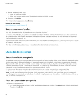 Guia do usuário                                                                                                                        Telefone




3. Execute uma das seguintes ações:
   • Digite um número de telefone.
   • Digite parte do nome de um contato. Clique em um contato ou número de telefone.
4. Pressione a tecla Enviar.
Para finalizar a chamada, pressione a tecla Término.
Informações relacionadas
Ativar a discagem na tela de bloqueio, 32


Sobre como usar um headset
Você pode comprar um headset opcional para usar com o dispositivo BlackBerry®.
Se estiver usando um headset, você poderá usar o botão de headset para atender ou terminar uma chamada, ou para ativar ou desativar o
recurso Mudo durante uma chamada. Dependendo do modelo do dispositivo, talvez você possa usar um botão de headset para fazer uma
chamada usando um comando de voz.
Dependendo do modelo do dispositivo, talvez você também possa usar um botão de headset para pausar, continuar, pular ou ajustar o volume
de arquivos de áudio ou vídeo.
Para obter mais informações sobre como usar o headset, consulte a documentação fornecida com ele.




Chamadas de emergência

Sobre chamadas de emergência
Se você estiver fora da área de cobertura da rede sem fio e o indicador de cobertura da rede sem fio SOS for exibido, só será possível chamar
números de emergência. O dispositivo BlackBerry® foi projetado para permitir chamadas de emergência mesmo quando está bloqueado.
Dependendo do modelo do seu dispositivo e da rede sem fio à qual ele está conectado, seu dispositivo também foi projetado para permitir
chamadas de emergência quando o cartão SIM não está inserido. Se a conexão com a rede sem fio for desativada quando você fizer uma
chamada de emergência, o dispositivo se conectará automaticamente à rede sem fio.
Só é possível fazer chamadas de emergência discando números oficiais de acesso de emergência (por exemplo, 911 ou 112).
Nota: Você não deve confiar em nenhum dispositivo sem fio para comunicações essenciais, como emergências médicas. Os números de
emergência podem variar de acordo com o local, e as chamadas de emergência podem ser bloqueadas ou impedidas devido a problemas na
rede, no ambiente ou a interferências.


Fazer uma chamada de emergência
Execute uma das seguintes ações:
    • Se o teclado ou o dispositivo BlackBerry® estiver desbloqueado, na tela inicial, pressione a tecla Enviar. Digite o número de emergência.
        Pressione a tecla Enviar.




16
 