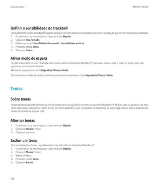 Guia do usuário                                                                                                                Monitor e teclado




Definir a sensibilidade do trackball
Você pode definir como o trackpad responde ao toque. Um nível alto de sensibilidade exige menos pressão do que um nível baixo de sensibilidade.
1. Na tela inicial ou em uma pasta, clique no ícone Opções.
2. Clique em Tela/teclado.
3. Defina os campos Sensibilidade horizontal e Sensibilidade vertical.
4. Pressione a tecla Menu.
5. Clique em Salvar.


Ativar modo de espera
Se você não estiver em uma chamada nem estiver usando o dispositivo BlackBerry® para ouvir música, ative o modo de espera para não
pressionar teclas acidentalmente.
Mantenha pressionada a tecla Reproduzir/Pausar/Mudo.
Para desativar o modo de espera, mantenha pressionada novamente a tecla Reproduzir/Pausar/Mudo.




Temas

Sobre temas
Dependendo do provedor de serviços sem fio, talvez você consiga definir um tema no aparelho BlackBerry®. O tema altera a aparência de itens
como aplicativos, indicadores, texto e ícones. Os temas poderão ser pré-carregados no dispositivo, ou talvez seja possível fazer o download de
temas no formato de arquivo .cod.


Alternar temas
1. Na tela inicial ou em uma pasta, clique no ícone Opções.
2. Clique em Theme (Tema).
3. Clique em um tema.


Excluir um tema
Só é possível excluir temas cujo download tenha sido feito no dispositivo BlackBerry®.
1. Na tela inicial ou em uma pasta, clique no ícone Opções.
2. Clique em Theme (Tema).
3. Realce um tema.
4. Pressione a tecla Menu.
5. Clique em Excluir.




178
 
