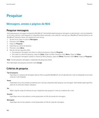 Guia do usuário                                                                                                                   Pesquisar




Pesquisar
Mensagens, anexos e páginas da Web

Pesquisar mensagens
Você pode pesquisar mensagens no dispositivo BlackBerry®. Você também poderá pesquisar mensagens no aplicativo de e-mail no computador
ou em outra conta de e-mail integrada se o dispositivo estiver associado a uma conta de e-mail que use o BlackBerry® Internet Service ou um
BlackBerry® Enterprise Server com suporte para esse recurso.
1. Na tela inicial, clique no ícone de Mensagens.
2. Pressione a tecla Menu.
3. Clique em Pesquisar.
4. Especifique os critérios de pesquisa.
5. Pressione a tecla Menu.
6. Execute uma das seguintes ações:
     • Para pesquisar mensagens sem salvar os critérios de pesquisa, clique em Pesquisar.
     • Para salvar os critérios de pesquisa, clique em Salvar. Digite um título. Pressione a tecla Menu. Clique em Salvar.
     • Para pesquisar mensagens usando os critérios da última pesquisa, clique em Última. Pressione a tecla Menu. Clique em Pesquisar.

Nota: Se você pesquisar mensagens, o dispositivo não pesquisará anexos.
Para interromper uma pesquisa, pressione a tecla Escape.


Critérios de pesquisa
Tipo de pesquisa:
    Especifique se a pesquisa de mensagens deve ser feita no aparelho BlackBerry®, em um aplicativo de e-mail no computador ou em outra
    conta de e-mail integrada.

Nome:
   Especifique um ou mais contatos ou endereços de e-mail que o dispositivo deve pesquisar nas mensagens. Você também pode especificar
   parte de um nome para ampliar a pesquisa.

Em:
      Altere o tipo de campo de endereço em que o dispositivo deve pesquisar o nome ou o endereço de e-mail.

Assunto:
    Especifique uma ou mais palavras a serem pesquisadas na linha de assunto das mensagens.

Mensagem:
   Especifique uma ou mais palavras a serem pesquisadas na linha de corpo das mensagens.




180
 