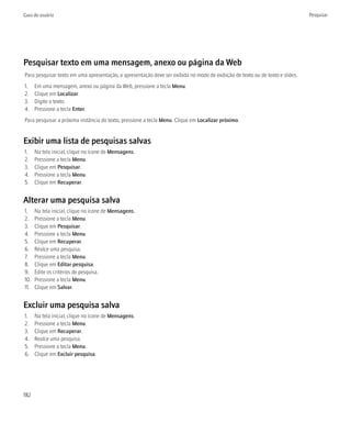 Guia do usuário                                                                                                                Pesquisar




Pesquisar texto em uma mensagem, anexo ou página da Web
Para pesquisar texto em uma apresentação, a apresentação deve ser exibida no modo de exibição de texto ou de texto e slides.
1.    Em uma mensagem, anexo ou página da Web, pressione a tecla Menu.
2.    Clique em Localizar.
3.    Digite o texto.
4.    Pressione a tecla Enter.
Para pesquisar a próxima instância do texto, pressione a tecla Menu. Clique em Localizar próximo.


Exibir uma lista de pesquisas salvas
1.    Na tela inicial, clique no ícone de Mensagens.
2.    Pressione a tecla Menu.
3.    Clique em Pesquisar.
4.    Pressione a tecla Menu.
5.    Clique em Recuperar.


Alterar uma pesquisa salva
1.    Na tela inicial, clique no ícone de Mensagens.
2.    Pressione a tecla Menu.
3.    Clique em Pesquisar.
4.    Pressione a tecla Menu.
5.    Clique em Recuperar.
6.    Realce uma pesquisa.
7.    Pressione a tecla Menu.
8.    Clique em Editar pesquisa.
9.    Edite os critérios de pesquisa.
10.   Pressione a tecla Menu.
11.   Clique em Salvar.


Excluir uma pesquisa salva
1.    Na tela inicial, clique no ícone de Mensagens.
2.    Pressione a tecla Menu.
3.    Clique em Recuperar.
4.    Realce uma pesquisa.
5.    Pressione a tecla Menu.
6.    Clique em Excluir pesquisa.




182
 