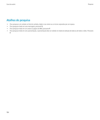 Guia do usuário                                                                                                                    Pesquisar




Atalhos de pesquisa
•     Para pesquisar um contato na lista de contatos, digite o seu nome ou as iniciais separadas por um espaço.
•     Para pesquisar texto em uma mensagem, pressione S.
•     Para pesquisar texto em um anexo ou página da Web, pressione F.
•     Para pesquisar texto em uma apresentação, a apresentação deve ser exibida no modo de exibição de texto ou de texto e slides. Pressione
      F.




184
 