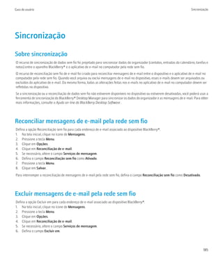 Guia do usuário                                                                                                                 Sincronização




Sincronização
Sobre sincronização
O recurso de sincronização de dados sem fio foi projetado para sincronizar dados do organizador (contatos, entradas do calendário, tarefas e
notas) entre o aparelho BlackBerry® e o aplicativo de e-mail no computador pela rede sem fio.
O recurso de reconciliação sem fio de e-mail foi criado para reconciliar mensagens de e-mail entre o dispositivo e o aplicativo de e-mail no
computador pela rede sem fio. Quando você arquiva ou exclui mensagens de e-mail no dispositivo, esses e-mails devem ser arquivados ou
excluídos do aplicativo de e-mail. Da mesma forma, todas as alterações feitas nos e-mails no aplicativo de e-mail no computador devem ser
refletidas no dispositivo.
Se a sincronização ou a reconciliação de dados sem fio não estiverem disponíveis no dispositivo ou estiverem desativadas, você poderá usar a
ferramenta de sincronização do BlackBerry® Desktop Manager para sincronizar os dados do organizador e as mensagens de e-mail. Para obter
mais informações, consulte o Ajuda on-line do BlackBerry Desktop Software .




Reconciliar mensagens de e-mail pela rede sem fio
Defina a opção Reconciliação sem fio para cada endereço de e-mail associado ao dispositivo BlackBerry®.
1. Na tela inicial, clique no ícone de Mensagens.
2. Pressione a tecla Menu.
3. Clique em Opções.
4. Clique em Reconciliação de e-mail.
5. Se necessário, altere o campo Serviços de mensagem.
6. Defina o campo Reconciliação sem fio como Ativado.
7. Pressione a tecla Menu.
8. Clique em Salvar.
Para interromper a reconciliação de mensagens de e-mail pela rede sem fio, defina o campo Reconciliação sem fio como Desativado.




Excluir mensagens de e-mail pela rede sem fio
Defina a opção Excluir em para cada endereço de e-mail associado ao dispositivo BlackBerry®.
1. Na tela inicial, clique no ícone de Mensagens.
2. Pressione a tecla Menu.
3. Clique em Opções.
4. Clique em Reconciliação de e-mail.
5. Se necessário, altere o campo Serviços de mensagem.
6. Defina o campo Excluir em.




                                                                                                                                         185
 