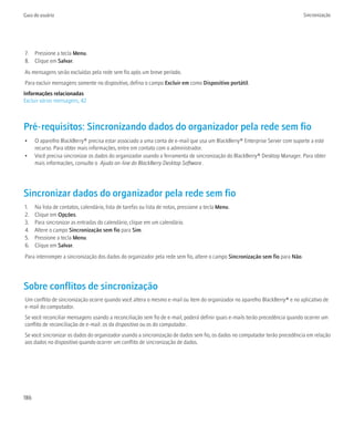 Guia do usuário                                                                                                               Sincronização




7. Pressione a tecla Menu.
8. Clique em Salvar.
As mensagens serão excluídas pela rede sem fio após um breve período.
Para excluir mensagens somente no dispositivo, defina o campo Excluir em como Dispositivo portátil.
Informações relacionadas
Excluir várias mensagens, 42



Pré-requisitos: Sincronizando dados do organizador pela rede sem fio
•     O aparelho BlackBerry® precisa estar associado a uma conta de e-mail que usa um BlackBerry® Enterprise Server com suporte a este
      recurso. Para obter mais informações, entre em contato com o administrador.
•     Você precisa sincronizar os dados do organizador usando a ferramenta de sincronização do BlackBerry® Desktop Manager. Para obter
      mais informações, consulte o Ajuda on-line do BlackBerry Desktop Software .




Sincronizar dados do organizador pela rede sem fio
1.    Na lista de contatos, calendário, lista de tarefas ou lista de notas, pressione a tecla Menu.
2.    Clique em Opções.
3.    Para sincronizar as entradas do calendário, clique em um calendário.
4.    Altere o campo Sincronização sem fio para Sim.
5.    Pressione a tecla Menu.
6.    Clique em Salvar.
Para interromper a sincronização dos dados do organizador pela rede sem fio, altere o campo Sincronização sem fio para Não.




Sobre conflitos de sincronização
Um conflito de sincronização ocorre quando você altera o mesmo e-mail ou item do organizador no aparelho BlackBerry® e no aplicativo de
e-mail do computador.
Se você reconciliar mensagens usando a reconciliação sem fio de e-mail, poderá definir quais e-mails terão precedência quando ocorrer um
conflito de reconciliação de e-mail: os do dispositivo ou os do computador.
Se você sincronizar os dados do organizador usando a sincronização de dados sem fio, os dados no computador terão precedência em relação
aos dados no dispositivo quando ocorrer um conflito de sincronização de dados.




186
 