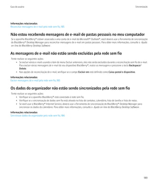 Guia do usuário                                                                                                                  Sincronização




Informações relacionadas
Reconciliar mensagens de e-mail pela rede sem fio, 185


Não estou recebendo mensagens de e-mail de pastas pessoais no meu computador
Se o aparelho BlackBerry® estiver associado a uma conta de e-mail do Microsoft® Outlook®, você deverá usar a ferramenta de sincronização
do BlackBerry® Desktop Manager para reconciliar mensagens de e-mail em pastas pessoais. Para obter mais informações, consulte o Ajuda
on-line do BlackBerry Desktop Software .


As mensagens de e-mail não estão sendo excluídas pela rede sem fio
Tente realizar as seguintes ações:
     • Se excluir vários e-mails usando o item de menu Excluir anteriores, eles não serão excluídos durante a reconciliação sem fio de e-mail.
        Para excluir várias mensagens de e-mail do seu dispositivo BlackBerry®, realce as mensagens e pressione a tecla Backspace/
        Delete.
     • Nas opções de reconciliação de e-mail, verifique se o campo Excluir em está definido como Caixa postal e dispositivo.
Informações relacionadas
Excluir mensagens de e-mail pela rede sem fio, 185


Os dados do organizador não estão sendo sincronizados pela rede sem fio
Tente realizar as seguintes ações:
     • Verifique se o aparelho BlackBerry® está conectado à rede sem fio.
     • Verifique se a sincronização de dados sem fio está ativada na lista de contatos, calendário, lista de tarefas e lista de notas.
     • Se você usar o BlackBerry® Internet Service, deverá usar a ferramenta de sincronização do BlackBerry® Desktop Manager para
        sincronizar os dados do calendário. Para obter mais informações, consulte o Ajuda on-line do BlackBerry Desktop Software .

Informações relacionadas
Sincronizar dados do organizador pela rede sem fio, 186




                                                                                                                                          189
 