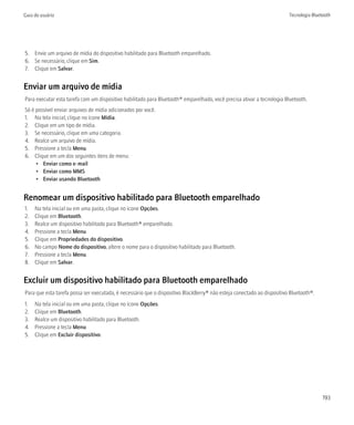Guia do usuário                                                                                                         Tecnologia Bluetooth




5. Envie um arquivo de mídia do dispositivo habilitado para Bluetooth emparelhado.
6. Se necessário, clique em Sim.
7. Clique em Salvar.


Enviar um arquivo de mídia
Para executar esta tarefa com um dispositivo habilitado para Bluetooth® emparelhado, você precisa ativar a tecnologia Bluetooth.
Só é possível enviar arquivos de mídia adicionados por você.
1. Na tela inicial, clique no ícone Mídia.
2. Clique em um tipo de mídia.
3. Se necessário, clique em uma categoria.
4. Realce um arquivo de mídia.
5. Pressione a tecla Menu.
6. Clique em um dos seguintes itens de menu:
     • Enviar como e-mail
     • Enviar como MMS
     • Enviar usando Bluetooth


Renomear um dispositivo habilitado para Bluetooth emparelhado
1.   Na tela inicial ou em uma pasta, clique no ícone Opções.
2.   Clique em Bluetooth.
3.   Realce um dispositivo habilitado para Bluetooth® emparelhado.
4.   Pressione a tecla Menu.
5.   Clique em Propriedades do dispositivo.
6.   No campo Nome do dispositivo, altere o nome para o dispositivo habilitado para Bluetooth.
7.   Pressione a tecla Menu.
8.   Clique em Salvar.


Excluir um dispositivo habilitado para Bluetooth emparelhado
Para que esta tarefa possa ser executada, é necessário que o dispositivo BlackBerry® não esteja conectado ao dispositivo Bluetooth®.
1.   Na tela inicial ou em uma pasta, clique no ícone Opções.
2.   Clique em Bluetooth.
3.   Realce um dispositivo habilitado para Bluetooth.
4.   Pressione a tecla Menu.
5.   Clique em Excluir dispositivo.




                                                                                                                                        193
 