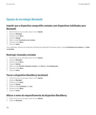 Guia do usuário                                                                                                    Tecnologia Bluetooth




Opções de tecnologia Bluetooth

Impedir que o dispositivo compartilhe contatos com dispositivos habilitados para
Bluetooth
1.    Na tela inicial ou em uma pasta, clique no ícone Opções.
2.    Clique em Bluetooth.
3.    Pressione a tecla Menu.
4.    Clique em Opções.
5.    Altere o campo Transferência de contatos.
6.    Pressione a tecla Menu.
7.    Clique em Salvar.
Para compartilhar contatos com dispositivos habilitados para Bluetooth® novamente, altere o campo Transferência de contatos para Todas
as entradas.


Restringir chamadas enviadas
1.    Na tela inicial ou em uma pasta, clique no ícone Opções.
2.    Clique em Bluetooth.
3.    Pressione a tecla Menu.
4.    Clique em Opções.
5.    Defina o campo Permitir chamadas enviadas como Nunca ou Se desbloqueado.
6.    Pressione a tecla Menu.
7.    Clique em Salvar.


Tornar o dispositivo BlackBerry localizável
1.    Na tela inicial ou em uma pasta, clique no ícone Opções.
2.    Clique em Bluetooth.
3.    Pressione a tecla Menu.
4.    Clique em Opções.
5.    Defina o campo Localizável como Sim.
6.    Pressione a tecla Menu.
7.    Clique em Salvar.


Alterar o nome do emparelhamento do dispositivo BlackBerry
1. Na tela inicial ou em uma pasta, clique no ícone Opções.
2. Clique em Bluetooth.



194
 