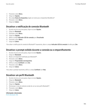 Guia do usuário                                                                                                    Tecnologia Bluetooth




3.   Pressione a tecla Menu.
4.   Clique em Opções.
5.   No campo Nome do dispositivo, digite um nome para o dispositivo BlackBerry®.
6.   Pressione a tecla Menu.
7.   Clique em Salvar.


Desativar a notificação de conexão Bluetooth
1.   Na tela inicial ou em uma pasta, clique no ícone Opções.
2.   Clique em Bluetooth.
3.   Pressione a tecla Menu.
4.   Clique em Opções.
5.   Altere o campo Indicador LED de conexão para Desativado.
6.   Pressione a tecla Menu.
7.   Clique em Salvar.
Para ativar a notificação de conexão de Bluetooth® novamente, altere o campo Indicador LED de conexão de volta para Sim.


Desativar o prompt exibido durante a conexão ou o emparelhamento
1.   Na tela inicial ou em uma pasta, clique no ícone Opções.
2.   Clique em Bluetooth.
3.   Realce um dispositivo habilitado para Bluetooth®.
4.   Pressione a tecla Menu.
5.   Clique em Propriedades do dispositivo.
6.   Defina o campo Confiável como Sim.
7.   Pressione a tecla Menu.
8.   Clique em Salvar.
Para ativar o prompt novamente, defina o campo Confiável com Não.


Desativar um perfil Bluetooth
1.   Na tela inicial ou em uma pasta, clique no ícone Opções.
2.   Clique em Bluetooth.
3.   Pressione a tecla Menu.
4.   Clique em Opções.
5.   Desmarque a caixa de seleção ao lado de um ou mais perfis Bluetooth®.
6.   Pressione a tecla Menu.
7.   Clique em Salvar.
Informações relacionadas
Perfis Bluetooth, 196




                                                                                                                                   195
 