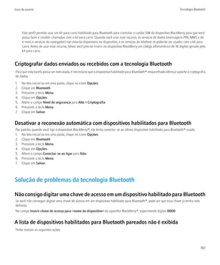 Guia do usuário                                                                                                           Tecnologia Bluetooth




     Este perfil permite usar um kit para carro habilitado para Bluetooth para controlar o cartão SIM do dispositivo BlackBerry para que você
     possa fazer e receber chamadas com o kit para carro. Quando você usar esse recurso, os serviços de dados (mensagens PIN, MMS e de
     e-mail, e serviços do navegador) não estarão disponíveis no dispositivo, e os serviços de telefone só poderão ser usados com o kit para
     carro. Antes de usar esse recurso, talvez você precise inserir no dispositivo BlackBerry um código alfanumérico de 16 dígitos gerado pelo
     kit para carro.


Criptografar dados enviados ou recebidos com a tecnologia Bluetooth
Para que esta tarefa possa ser executada, é necessário que o dispositivo habilitado para Bluetooth® emparelhado ofereça suporte à criptografia
de dados.
1.   Na tela inicial ou em uma pasta, clique no ícone Opções.
2.   Clique em Bluetooth.
3.   Pressione a tecla Menu.
4.   Clique em Opções.
5.   Altere o campo Nível de segurança para Alto + Criptografia.
6.   Pressione a tecla Menu.
7.   Clique em Salvar.


Desativar a reconexão automática com dispositivos habilitados para Bluetooth
Por padrão, quando você liga o dispositivo BlackBerry®, ele tenta conectar-se ao último dispositivo habilitado para Bluetooth® usado.
1. Na tela inicial ou em uma pasta, clique no ícone Opções.
2. Clique em Bluetooth.
3. Pressione a tecla Menu.
4. Clique em Opções.
5. Altere o campo Conectar-se ao ligar para Não.
6. Pressione a tecla Menu.
7. Clique em Salvar.



Solução de problemas da tecnologia Bluetooth

Não consigo digitar uma chave de acesso em um dispositivo habilitado para Bluetooth
Se você não conseguir digitar uma chave de acesso em um dispositivo habilitado para Bluetooth®, pode ser que essa chave já tenha sido
definida.
No campo Inserir chave de acesso para <nome do dispositivo> do aparelho BlackBerry®, experimente digitar 0000.


A lista de dispositivos habilitados para Bluetooth pareados não é exibida
Tente realizar as seguintes ações:



                                                                                                                                          197
 