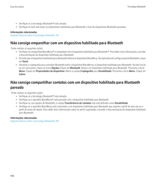 Guia do usuário                                                                                                              Tecnologia Bluetooth




      • Verifique se a tecnologia Bluetooth® está ativada.
      • Verifique se você adicionou os dispositivos habilitados para Bluetooth à lista de dispositivos Bluetooth pareados.

Informações relacionadas
Aspectos básicos sobre a tecnologia Bluetooth, 191


Não consigo emparelhar com um dispositivo habilitado para Bluetooth
Tente realizar as seguintes ações:
     • Verifique se o dispositivo BlackBerry® é compatível com o dispositivo habilitado para Bluetooth®. Para obter mais informações, consulte
        a documentação do dispositivo habilitado para Bluetooth.
     • Permita que o dispositivo habilitado para Bluetooth detecte o dispositivo BlackBerry. No aplicativo de configuração do Bluetooth, clique
        em Ouvir.
     • Desative a criptografia para conexões Bluetooth entre o dispositivo BlackBerry e o dispositivo habilitado para Bluetooth. Na tela inicial
        ou em uma pasta, clique no ícone Opções.Clique em Bluetooth. Realce um dispositivo habilitado para Bluetooth. Pressione a tecla
        Menu. Clique em Propriedades do dispositivo. Altere o campo Criptografia para Desabilitado. Pressione a tecla Menu. Clique em
        Salvar.


Não consigo compartilhar contatos com um dispositivo habilitado para Bluetooth
pareado
Tente realizar as seguintes ações:
     • Verifique se a tecnologia Bluetooth® está ativada.
     • Verifique se o aparelho BlackBerry® está pareado com o dispositivo habilitado para Bluetooth.
     • Verifique se, nas opções de Bluetooth, o campo Transferência de contatos não está definido como Desabilitado.
     • Verifique se o aparelho BlackBerry está conectado a um dispositivo habilitado para Bluetooth que suporte o perfil de viva-voz ou o
        perfil de envio de objeto. Para obter mais informações sobre os perfis suportados, consulte a documentação do dispositivo habilitado
        para Bluetooth.

Informações relacionadas
Aspectos básicos sobre a tecnologia Bluetooth, 191




198
 