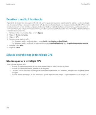 Guia do usuário                                                                                                               Tecnologia GPS




Desativar o auxílio à localização
Dependendo do seu provedor de serviços sem fio e da rede sem fio, talvez este recurso não seja oferecido. Por padrão, o auxílio à localização
está ativado para melhorar o desempenho da tecnologia GPS. Quando o auxílio à localização está ativado, o dispositivo BlackBerry® se conecta
periodicamente a um servidor central, o que pode aumentar as tarifas de serviço de dados. Para evitar essas tarifas, você pode desativar o
auxílio à localização, mas o dispositivo levará mais tempo para obter sua localização GPS. Para obter mais informações, entre em contato com
o provedor de serviços sem fio.
1. Na tela inicial ou em uma pasta, clique no ícone Opções.
2. Clique em Opções avançadas.
3. Clique em GPS.
4. Execute uma das seguintes ações:
      • Para desativar o auxílio à localização, altere o campo Auxílio à localização para Desabilitado.
      • Para desativar o auxílio à localização em roaming, altere o campo Auxílio à localização para Desabilitado quando em roaming.
5. Pressione a tecla Menu.
6. Clique em Salvar.



Solução de problemas de tecnologia GPS

Não consigo usar a tecnologia GPS
Tente realizar as seguintes ações:
     • Se estiver em um ambiente externo, vá para um local onde tenha céu aberto, com poucos prédios.
     • Se estiver em um ambiente interno, aproxime-se de uma janela.
     • Caso tenha pareado o aparelho BlackBerry® com um receptor GPS habilitado para Bluetooth®, verifique se esse receptor Bluetooth
        está ligado.
     • Se estiver usando a tecnologia GPS pela primeira vez, aguarde alguns instantes até que o dispositivo obtenha sua localização GPS.




200
 