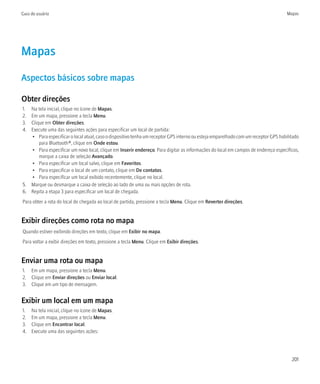 Guia do usuário                                                                                                                     Mapas




Mapas
Aspectos básicos sobre mapas

Obter direções
1. Na tela inicial, clique no ícone de Mapas.
2. Em um mapa, pressione a tecla Menu.
3. Clique em Obter direções.
4. Execute uma das seguintes ações para especificar um local de partida:
   • Para especificar o local atual, caso o dispositivo tenha um receptor GPS interno ou esteja emparelhado com um receptor GPS habilitado
       para Bluetooth®, clique em Onde estou.
   • Para especificar um novo local, clique em Inserir endereço. Para digitar as informações do local em campos de endereço específicos,
       marque a caixa de seleção Avançado.
   • Para especificar um local salvo, clique em Favoritos.
   • Para especificar o local de um contato, clique em De contatos.
   • Para especificar um local exibido recentemente, clique no local.
5. Marque ou desmarque a caixa de seleção ao lado de uma ou mais opções de rota.
6. Repita a etapa 3 para especificar um local de chegada.
Para obter a rota do local de chegada ao local de partida, pressione a tecla Menu. Clique em Reverter direções.


Exibir direções como rota no mapa
Quando estiver exibindo direções em texto, clique em Exibir no mapa.
Para voltar a exibir direções em texto, pressione a tecla Menu. Clique em Exibir direções.


Enviar uma rota ou mapa
1. Em um mapa, pressione a tecla Menu.
2. Clique em Enviar direções ou Enviar local.
3. Clique em um tipo de mensagem.


Exibir um local em um mapa
1.   Na tela inicial, clique no ícone de Mapas.
2.   Em um mapa, pressione a tecla Menu.
3.   Clique em Encontrar local.
4.   Execute uma das seguintes ações:




                                                                                                                                      201
 