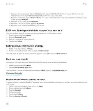 Guia do usuário                                                                                                                        Mapas




      • Para especificar seu local atual, clique em Onde estou. Seu dispositivo BlackBerry® deve ter um receptor GPS interno ou estar
        emparelhado com um receptor GPS habilitado para Bluetooth® para executar esta tarefa.
      • Para exibir um novo local, clique em Inserir endereço. Para digitar as informações do local em campos de endereço específicos, marque
        a caixa de seleção Avançado.
      • Para exibir um local salvo, clique em Favoritos.
      • Para exibir o local de um contato, clique em De contatos.
      • Para exibir um local exibido recentemente, clique no local.


Exibir uma lista de pontos de interesse próximos a um local
Você pode pesquisar pontos de interesse, como empresas, aeroportos, escolas, parques e outros.
1. Em um mapa, pressione a tecla Menu.
2. Clique em Pesquisa de local.
3. Digite as informações do ponto de interesse.
4. Pressione a tecla Enter.


Exibir pontos de interesse em um mapa
1. Na tela inicial, clique no ícone de Mapas.
2. Ao exibir uma lista de pontos de interesse, clique em Exibir no mapa.
Para exibir a lista de pontos de interesse novamente, pressione a tecla Menu. Clique em Exibir empresas.


Controlar o movimento
Para executar esta tarefa, você precisa definir um receptor GPS para ser usado no controle de movimento.
1. Em um mapa, pressione a tecla Menu.
2. Clique em Iniciar navegação por GPS.
Para interromper o controle do movimento, pressione a tecla Menu. Clique em Parar navegação por GPS.
Informações relacionadas
Sobre a tecnologia GPS, 199


Mostrar ou ocultar uma camada no mapa
É possível configurar o dispositivo BlackBerry® para exibir rotas e locais visualizados recentemente em um mapa, bem como rotas e locais que
você marcou.
1. Na tela inicial ou em uma pasta, clique no ícone de Mapas.
2. Em um mapa, pressione a tecla Menu.
3. Clique em Camadas.
4. Realce uma camada.
5. Pressione a tecla Menu.
6. Clique em Mostrar ou Ocultar.




202
 