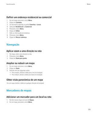 Guia do usuário                                               Mapas




Definir um endereço residencial ou comercial
1.   Em um mapa, pressione a tecla Menu.
2.   Clique em Camadas.
3.   Se necessário, expanda as pastas Favoritas e Locais.
4.   Selecione Residencial ou Comercial.
5.   Pressione a tecla Menu.
6.   Clique em Editar.
7.   Edite as informações de endereço.
8.   Pressione a tecla Menu.
9.   Clique em Buscar endereço.



Navegação

Aplicar zoom a uma direção na rota
1. No mapa, realce uma direção na rota.
2. Pressione a tecla Menu.
3. Clique em Zoom para ponto.


Ampliar ou reduzir um mapa
1. Em um mapa, pressione a tecla Menu.
2. Clique em Zoom.
3. Execute uma das seguintes ações:
   • Para ampliar, deslize o dedo para cima no trackpad.
   • Para reduzir, deslize o dedo para baixo no trackpad.


Obter visão panorâmica de um mapa
Em um mapa, deslize o dedo em qualquer direção no trackpad.



Marcadores de mapas

Adicionar um marcador para um local ou rota
1. Na tela inicial, clique no ícone de Mapas.
2. Em um mapa, pressione a tecla Menu.



                                                               203
 