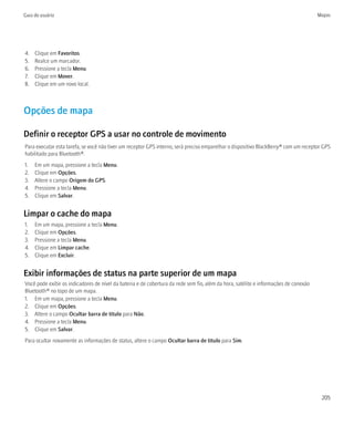 Guia do usuário                                                                                                                       Mapas




4.   Clique em Favoritos.
5.   Realce um marcador.
6.   Pressione a tecla Menu.
7.   Clique em Mover.
8.   Clique em um novo local.



Opções de mapa

Definir o receptor GPS a usar no controle de movimento
Para executar esta tarefa, se você não tiver um receptor GPS interno, será preciso emparelhar o dispositivo BlackBerry® com um receptor GPS
habilitado para Bluetooth®.
1.   Em um mapa, pressione a tecla Menu.
2.   Clique em Opções.
3.   Altere o campo Origem do GPS.
4.   Pressione a tecla Menu.
5.   Clique em Salvar.


Limpar o cache do mapa
1.   Em um mapa, pressione a tecla Menu.
2.   Clique em Opções.
3.   Pressione a tecla Menu.
4.   Clique em Limpar cache.
5.   Clique em Excluir.


Exibir informações de status na parte superior de um mapa
Você pode exibir os indicadores de nível da bateria e de cobertura da rede sem fio, além da hora, satélite e informações de conexão
Bluetooth® no topo de um mapa.
1. Em um mapa, pressione a tecla Menu.
2. Clique em Opções.
3. Altere o campo Ocultar barra de título para Não.
4. Pressione a tecla Menu.
5. Clique em Salvar.
Para ocultar novamente as informações de status, altere o campo Ocultar barra de título para Sim.




                                                                                                                                       205
 