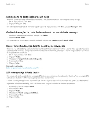 Guia do usuário                                                                                                                         Mapas




Exibir o norte na parte superior de um mapa
Por padrão, quando você estiver controlando seu movimento, a direção do movimento será exibida na parte superior do mapa.
1. Em um mapa, pressione a tecla Menu.
2. Clique em Norte para cima.
Para exibir novamente a direção do movimento na parte superior do mapa, pressione a tecla Menu. Clique em Mover para cima.


Ocultar informações de controle de movimento na parte inferior do mapa
1. Ao controlar sua movimentação no mapa, pressione a tecla Menu.
2. Clique em Ocultar painel.
Para voltar a exibir as informações de controle de movimento, pressione a tecla Menu. Clique em Mostrar painel.


Manter luz de fundo acesa durante o controle de movimento
Por padrão, a luz de fundo desliga automaticamente após um tempo limite para economizar a bateria. É possível alterar opções de mapas para
que a luz de fundo permaneça acesa quando você estiver controlando seu movimento, a menos que o nível de energia da bateria fique abaixo
de uma porcentagem especificada.
1. Em um mapa, pressione a tecla Menu.
2. Clique em Opções.
3. Altere o campo Tempo limite da luz de fundo quando.
4. Pressione a tecla Menu.
5. Clique em Salvar.
Informações relacionadas
Definir por quanto tempo a luz de fundo fica acesa, 174


Adicionar geotags às fotos tiradas
Para executar esta tarefa, se você não tiver um receptor GPS interno, será preciso emparelhar o dispositivo BlackBerry® com um receptor GPS
habilitado para Bluetooth® e definir esse receptor para controlar seu movimento.
É possível adicionar geotags (adicionar as coordenadas de latitude e longitude da sua localização atual) às fotos que tira para vê-las no mapa.
Dependendo do dispositivo BlackBerry, talvez o recurso de câmera fotográfica ou câmera de vídeo não seja oferecido.
1.    Na tela inicial, clique no ícone de Câmera.
2.    Pressione a tecla Menu.
3.    Clique em Opções.
4.    Altere o campo Usando geotag para Habilitado.
5.    Pressione a tecla Menu.
6.    Clique em Salvar.




206
 