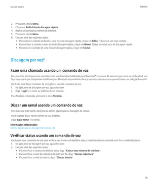 Guia do usuário                                                                                                                          Telefone




2.   Pressione a tecla Menu.
3.   Clique em Exibir lista de discagem rápida.
4.   Realce um contato ou número de telefone.
5.   Pressione a tecla Menu.
6.   Execute uma das seguintes ações:
     • Para alterar o contato atribuído a uma tecla de discagem rápida, clique em Editar. Clique em um novo contato.
     • Para atribuir o contato a outra tecla de discagem rápida, clique em Mover. Clique em nova tecla de discagem rápida.
     • Para excluir o contato de uma lista de discagem rápida, clique em Excluir.



Discagem por voz!

Fazer uma chamada usando um comando de voz
Para que esta tarefa possa ser executada com um dispositivo habilitado para Bluetooth®, como um kit viva-voz para carro ou um headset sem
fio, é necessário que o dispositivo habilitado para Bluetooth emparelhado ofereça suporte a este recurso e que você ative a tecnologia Bluetooth.
Você não pode fazer chamadas de emergência usando comandos de voz.
1. No aplicativo de discagem por voz, aguarde o som.
2. Diga "Ligar" e o nome ou telefone de um contato.
Para finalizar a chamada, pressione a tecla Término.


Discar um ramal usando um comando de voz
Para executar esta tarefa, você precisa definir opções para a discagem de ramais.
Você só pode discar ramais dentro da sua empresa.
Diga "Ligar ramal" e o ramal.
Informações relacionadas
Definir opções para a discagem de ramais, 30


Verificar status usando um comando de voz
Você pode usar comandos de voz para verificar seu número de telefone ativo, o nível da cobertura da rede sem fio e o nível da bateria.
1. No aplicativo de discagem por voz, aguarde o som.
2. Execute uma das seguintes ações:
    • Para verificar o número de telefone ativo, diga: "Checar meu número de telefone".
    • Para verificar o nível da cobertura da rede sem fio, diga: "Checar cobertura".
    • Para verificar o nível da bateria, diga: "Checar bateria".




                                                                                                                                              19
 