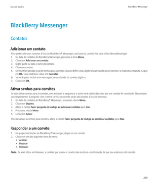 Guia do usuário                                                                                                           BlackBerry Messenger




BlackBerry Messenger
Contatos

Adicionar um contato
Para poder adicionar contatos à lista do BlackBerry® Messenger, você precisa convidá-los para o BlackBerry Messenger.
1. Na lista de contatos do BlackBerry Messenger, pressione a tecla Menu.
2. Clique em Adicionar um contato.
3. Digite parte ou todo o nome do contato.
4. Clique no contato.
5. Se você tiver ativado o uso de senhas para convites e quiser definir uma, digite uma pergunta para o convite e a respectiva resposta. Clique
    em OK. Caso contrário, clique em Cancelar.
6. Se você quiser incluir uma mensagem personalizada no convite, digite-a.
7. Clique em OK.


Ativar senhas para convites
Se você ativar senhas para os convites, uma tela com a pergunta e a senha será exibida toda vez que um contato for convidado. Os contatos
que responderem à pergunta com a senha correta do convite serão adicionados à lista de contatos.
1. Na lista de contatos do BlackBerry® Messenger, pressione a tecla Menu.
2. Clique em Opções.
3. Altere o campo Fazer pergunta de código ao adicionar contatos para Sim.
4. Pressione a tecla Menu.
5. Clique em Salvar.
Para desativar as senhas para convites, altere o campo Fazer pergunta de código ao adicionar contatos para Não.


Responder a um convite
1. No grupo solicitações do BlackBerry® Messenger, clique em um convite.
2. Clique em um dos seguintes itens de menu:
   • Aceitar
   • Recusar
   • Remover

Nota: Se você clicar em Remover, o contato que enviou o convite não receberá a confirmação de que seu endereço está correto.




                                                                                                                                          209
 