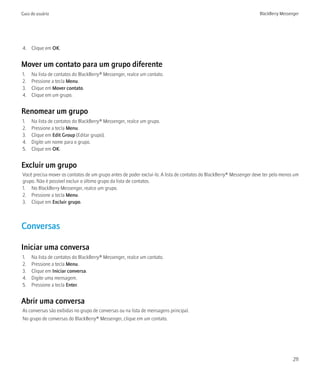 Guia do usuário                                                                                                     BlackBerry Messenger




4. Clique em OK.


Mover um contato para um grupo diferente
1.   Na lista de contatos do BlackBerry® Messenger, realce um contato.
2.   Pressione a tecla Menu.
3.   Clique em Mover contato.
4.   Clique em um grupo.


Renomear um grupo
1.   Na lista de contatos do BlackBerry® Messenger, realce um grupo.
2.   Pressione a tecla Menu.
3.   Clique em Edit Group (Editar grupo).
4.   Digite um nome para o grupo.
5.   Clique em OK.


Excluir um grupo
Você precisa mover os contatos de um grupo antes de poder excluí-lo. A lista de contatos do BlackBerry® Messenger deve ter pelo menos um
grupo. Não é possível excluir o último grupo da lista de contatos.
1. No BlackBerry Messenger, realce um grupo.
2. Pressione a tecla Menu.
3. Clique em Excluir grupo.



Conversas

Iniciar uma conversa
1.   Na lista de contatos do BlackBerry® Messenger, realce um contato.
2.   Pressione a tecla Menu.
3.   Clique em Iniciar conversa.
4.   Digite uma mensagem.
5.   Pressione a tecla Enter.


Abrir uma conversa
As conversas são exibidas no grupo de conversas ou na lista de mensagens principal.
No grupo de conversas do BlackBerry® Messenger, clique em um contato.




                                                                                                                                     211
 