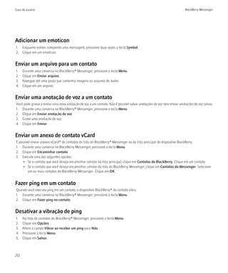 Guia do usuário                                                                                                        BlackBerry Messenger




Adicionar um emoticon
1. Enquanto estiver compondo uma mensagem, pressione duas vezes a tecla Symbol.
2. Clique em um emoticon.


Enviar um arquivo para um contato
1.    Durante uma conversa no BlackBerry® Messenger, pressione a tecla Menu.
2.    Clique em Enviar arquivo.
3.    Navegue até uma pasta que contenha imagens ou arquivos de áudio.
4.    Clique em um arquivo.


Enviar uma anotação de voz a um contato
Você pode gravar e enviar uma nova anotação de voz a um contato. Não é possível salvar anotações de voz nem enviar anotações de voz salvas.
1. Durante uma conversa no BlackBerry® Messenger, pressione a tecla Menu.
2. Clique em Enviar anotação de voz.
3. Grave uma anotação de voz.
4. Clique em Enviar.


Enviar um anexo de contato vCard
É possível enviar anexos vCard® de contatos da lista do BlackBerry® Messenger ou da lista principal do dispositivo BlackBerry.
1. Durante uma conversa no BlackBerry Messenger, pressione a tecla Menu.
2. Clique em Encaminhar contato.
3. Execute uma das seguintes opções:
     • Se o contato que você deseja encaminhar constar da lista principal, clique em Contatos do BlackBerry. Clique em um contato.
     • Se o contato que você deseja encaminhar constar da lista do BlackBerry Messenger, clique em Contatos do Messenger. Selecione
        um ou mais contatos do BlackBerry Messenger. Clique em OK.


Fazer ping em um contato
Quando você executa ping em um contato, o dispositivo BlackBerry® do contato vibra.
1. Durante uma conversa no BlackBerry® Messenger, pressione a tecla Menu.
2. Clique em Fazer ping no contato.


Desativar a vibração de ping
1.    Na lista de contatos do BlackBerry® Messenger, pressione a tecla Menu.
2.    Clique em Opções.
3.    Altere o campo Vibrar ao receber um ping para Não.
4.    Pressione a tecla Menu.
5.    Clique em Salvar.



212
 