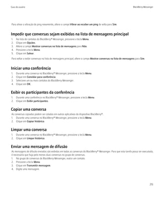 Guia do usuário                                                                                                     BlackBerry Messenger




Para ativar a vibração de ping novamente, altere o campo Vibrar ao receber um ping de volta para Sim.


Impedir que conversas sejam exibidas na lista de mensagens principal
1.   Na lista de contatos do BlackBerry® Messenger, pressione a tecla Menu.
2.   Clique em Opções.
3.   Altere o campo Mostrar conversas na lista de mensagens para Não.
4.   Pressione a tecla Menu.
5.   Clique em Salvar.
Para voltar a exibir conversas na lista de mensagens principal, altere o campo Mostrar conversas na lista de mensagens para Sim.


Iniciar uma conferência
1.   Durante uma conversa no BlackBerry® Messenger, pressione a tecla Menu.
2.   Clique em Convidar para conferência.
3.   Selecione um ou mais contatos do BlackBerry Messenger.
4.   Clique em OK.


Exibir os participantes da conferência
1. Durante uma conferência no BlackBerry® Messenger, pressione a tecla Menu.
2. Clique em Exibir participantes.


Copiar uma conversa
As conversas copiadas podem ser coladas em outros aplicativos do dispositivo BlackBerry®.
1. Durante uma conversa no BlackBerry® Messenger, pressione a tecla Menu.
2. Clique em Copiar histórico.


Limpar uma conversa
1. Durante uma conversa no BlackBerry® Messenger, pressione a tecla Menu.
2. Clique em Limpar histórico.


Enviar uma mensagem de difusão
As mensagens de difusão enviadas são exibidas em todas as conversas do BlackBerry® Messenger. Para que esta tarefa possa ser executada,
é necessário que haja pelo menos duas conversas no grupo de conversas.
1. No grupo de conversas do BlackBerry Messenger, realce um contato.
2. Pressione a tecla Menu.
3. Clique em Transmitir mensagem.
4. Digite uma mensagem.




                                                                                                                                    213
 