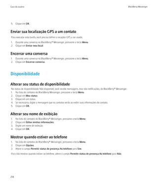 Guia do usuário                                                                                                       BlackBerry Messenger




5. Clique em OK.


Enviar sua localização GPS a um contato
Para executar esta tarefa, você precisa definir o receptor GPS a ser usado.
1. Durante uma conversa no BlackBerry® Messenger, pressione a tecla Menu.
2. Clique em Enviar meu local.


Encerrar uma conversa
1. Durante uma conversa no BlackBerry® Messenger, pressione a tecla Menu.
2. Clique em Encerrar conversa.



Disponibilidade

Alterar seu status de disponibilidade
No status de disponibilidade Não disponível, você recebe mensagens, mas não notificações, do BlackBerry® Messenger.
1. Na lista de contatos do BlackBerry Messenger, pressione a tecla Menu.
2. Clique em Meu status.
3. Clique em um status.
4. Se necessário, digite a mensagem que os contatos verão ao exibir suas informações de contato.
5. Clique em OK.


Alterar seu nome de exibição
1.    Na lista de contatos do BlackBerry® Messenger, pressione a tecla Menu.
2.    Clique em Editar minhas informações.
3.    Digite um nome de exibição.
4.    Clique em OK.


Mostrar quando estiver ao telefone
1. Na lista de contatos do BlackBerry® Messenger, pressione a tecla Menu.
2. Clique em Opções.
3. Altere o campo Permitir status de presença Ao telefone para Sim.
Para não mostrar quando estiver ao telefone, altere o campo Permitir status de presença Ao telefone para Não.




214
 