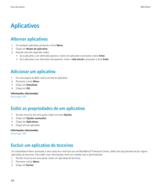 Guia do usuário                                                                                                                    Aplicativos




Aplicativos
Alternar aplicativos
1. Em qualquer aplicativo, pressione a tecla Menu.
2. Clique em Mudar de aplicativo.
3. Execute uma das seguintes ações:
   • Se o aplicativo a ser alternado aparecer, realce um aplicativo e pressione a tecla Enter.
   • Se o aplicativo a ser alternado não aparecer, realce a tela inicial e pressione a tecla Enter.



Adicionar um aplicativo
1.    Em uma página da Web, realce um link de aplicativo.
2.    Pressione a tecla Menu.
3.    Clique em Download.
4.    Clique em OK.
Informações relacionadas
Aviso legal, 287



Exibir as propriedades de um aplicativo
1.    Na tela inicial ou em uma pasta, clique no ícone Opções.
2.    Clique em Opções avançadas.
3.    Clique em Aplicativos.
4.    Clique em um aplicativo.
Informações relacionadas
Aviso legal, 287



Excluir um aplicativo de terceiros
Se o dispositivo estiver associado a uma conta de e-mail que usa um BlackBerry® Enterprise Server, talvez não seja possível excluir alguns
aplicativos de terceiros. Para obter mais informações, entre em contato com o administrador.
1. Na tela inicial ou em uma pasta, realce um aplicativo de terceiros.
2. Pressione a tecla Menu.
3. Clique em Excluir.




216
 